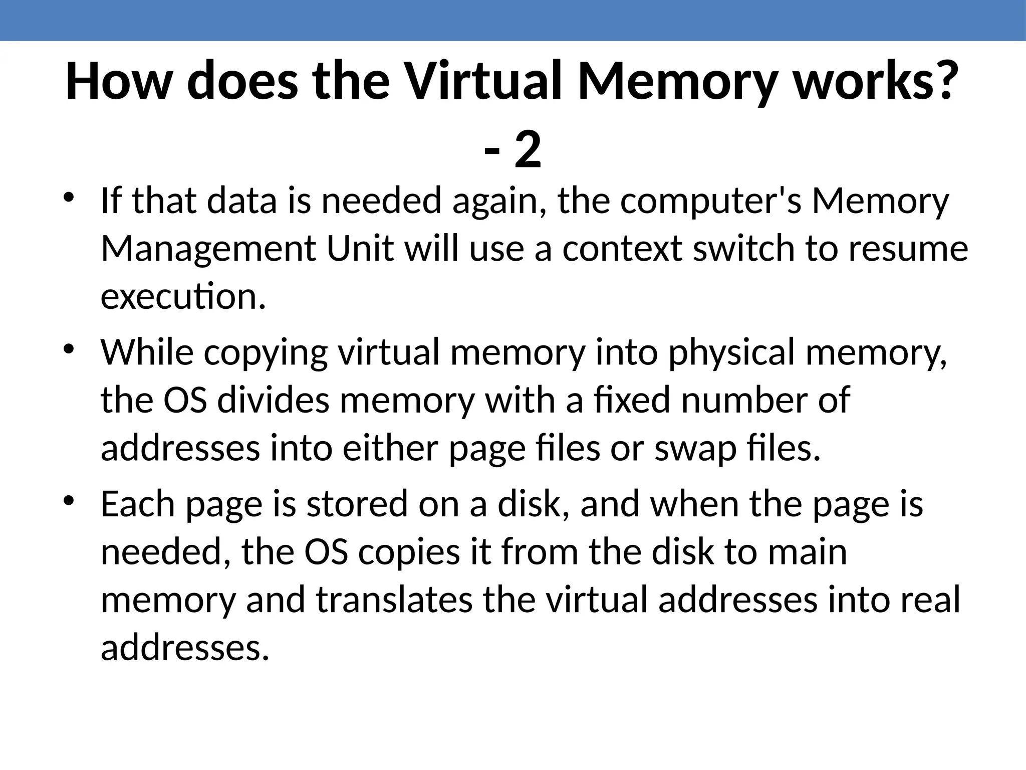 How does the Virtual Memory works?
- 2
• If that data is needed again, the computer's Memory
Management Unit will use a context switch to resume
execution.
• While copying virtual memory into physical memory,
the OS divides memory with a fixed number of
addresses into either page files or swap files.
• Each page is stored on a disk, and when the page is
needed, the OS copies it from the disk to main
memory and translates the virtual addresses into real
addresses.
 