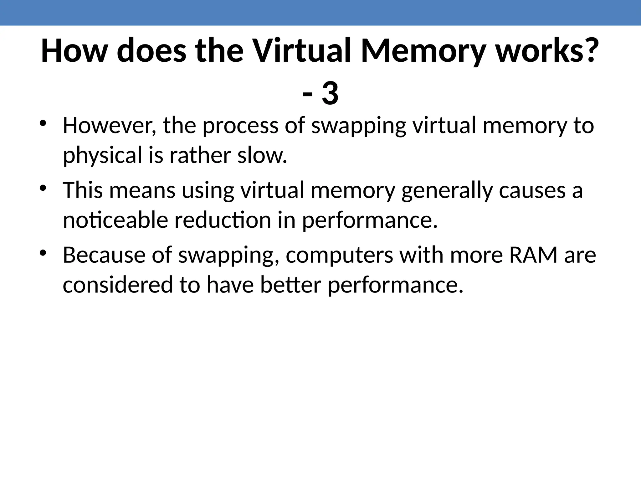 How does the Virtual Memory works?
- 3
• However, the process of swapping virtual memory to
physical is rather slow.
• This means using virtual memory generally causes a
noticeable reduction in performance.
• Because of swapping, computers with more RAM are
considered to have better performance.
 
