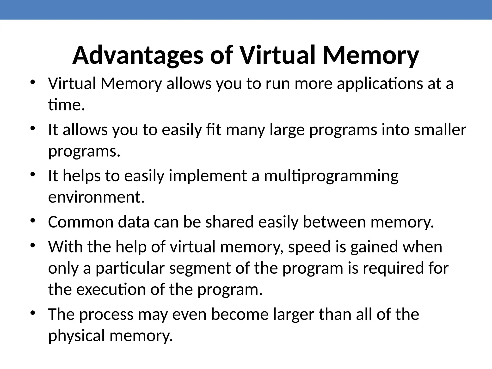 Advantages of Virtual Memory
• Virtual Memory allows you to run more applications at a
time.
• It allows you to easily fit many large programs into smaller
programs.
• It helps to easily implement a multiprogramming
environment.
• Common data can be shared easily between memory.
• With the help of virtual memory, speed is gained when
only a particular segment of the program is required for
the execution of the program.
• The process may even become larger than all of the
physical memory.
 