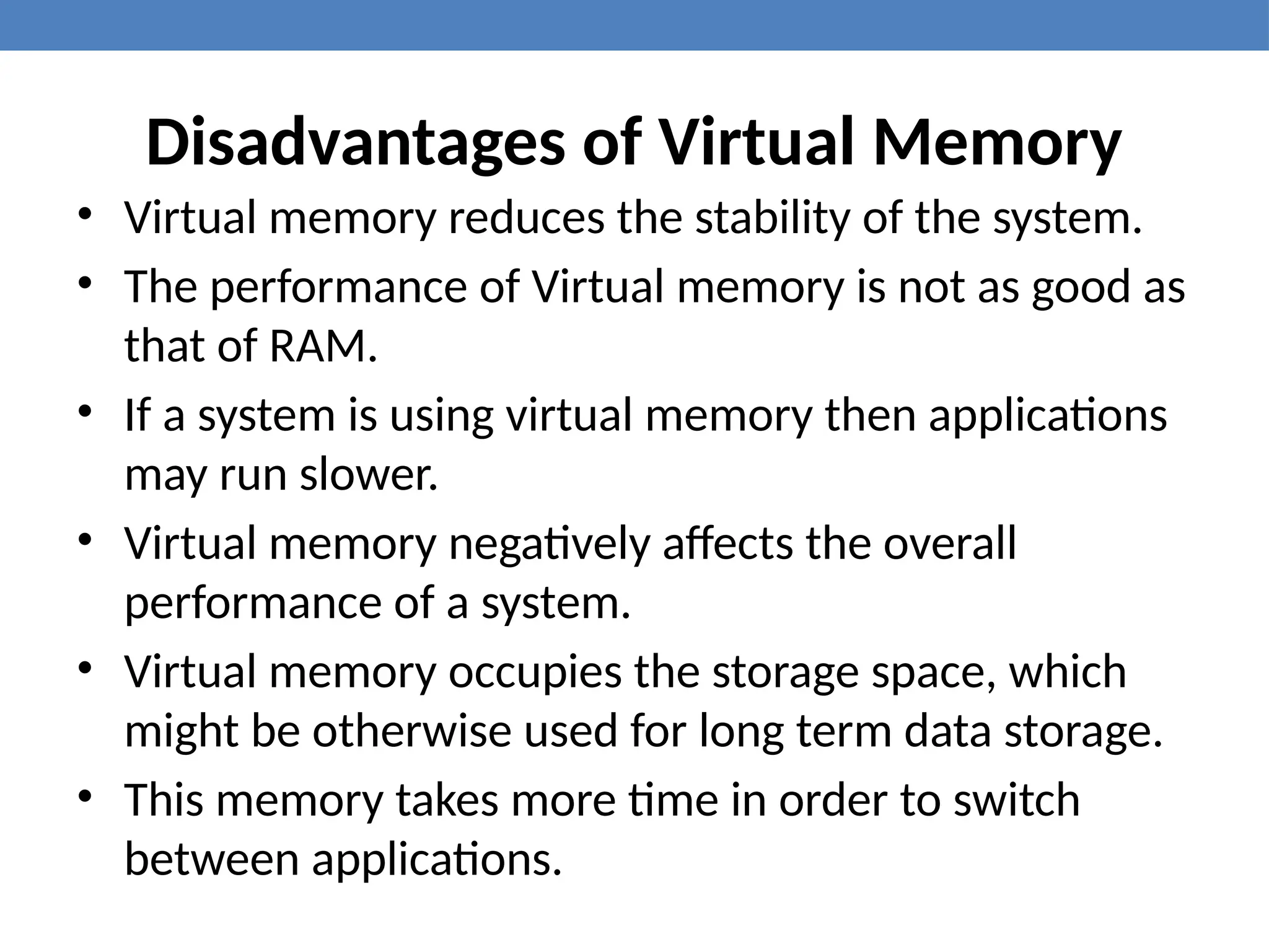 Disadvantages of Virtual Memory
• Virtual memory reduces the stability of the system.
• The performance of Virtual memory is not as good as
that of RAM.
• If a system is using virtual memory then applications
may run slower.
• Virtual memory negatively affects the overall
performance of a system.
• Virtual memory occupies the storage space, which
might be otherwise used for long term data storage.
• This memory takes more time in order to switch
between applications.
 