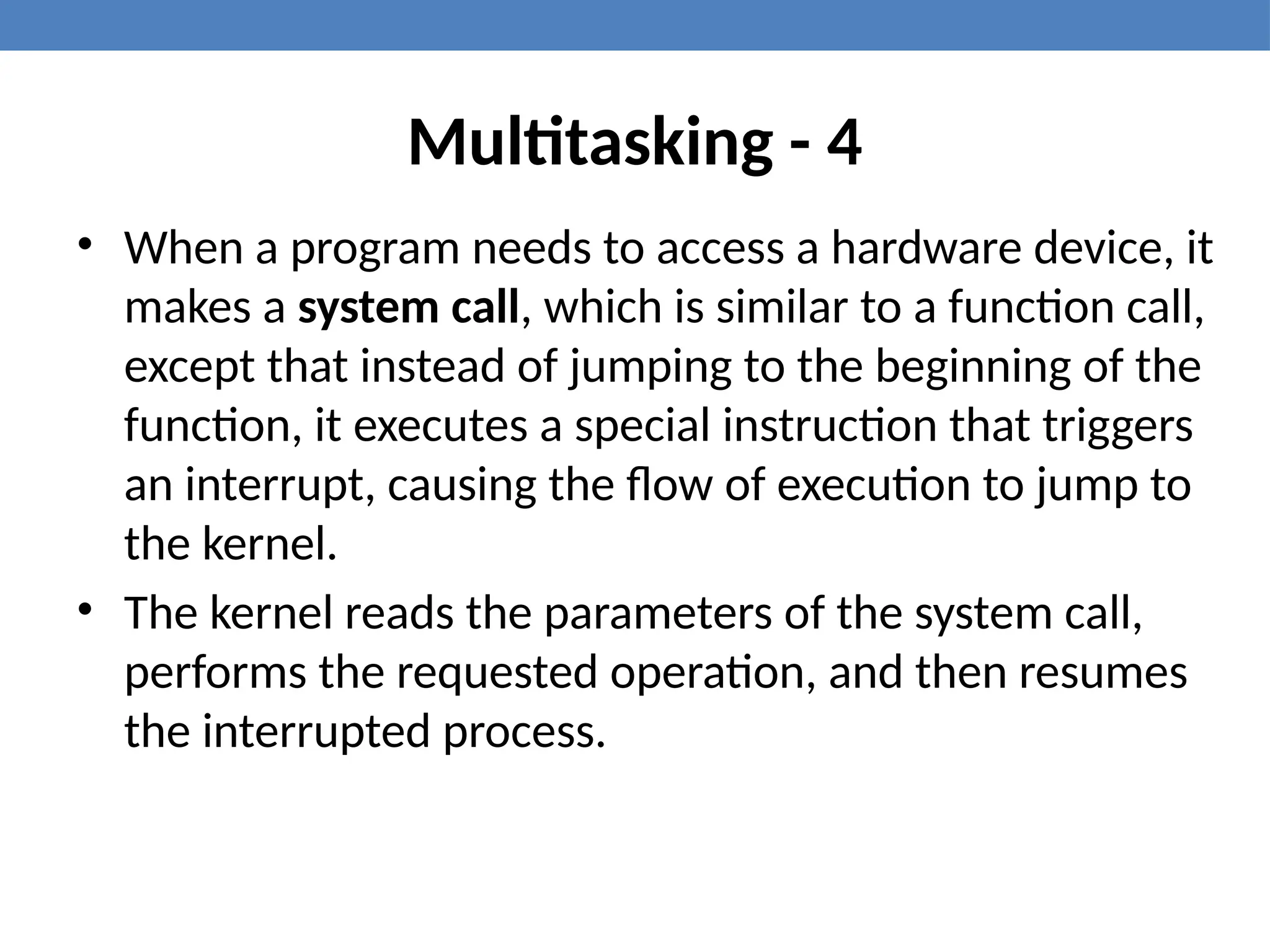 Multitasking - 4
• When a program needs to access a hardware device, it
makes a system call, which is similar to a function call,
except that instead of jumping to the beginning of the
function, it executes a special instruction that triggers
an interrupt, causing the flow of execution to jump to
the kernel.
• The kernel reads the parameters of the system call,
performs the requested operation, and then resumes
the interrupted process.
 