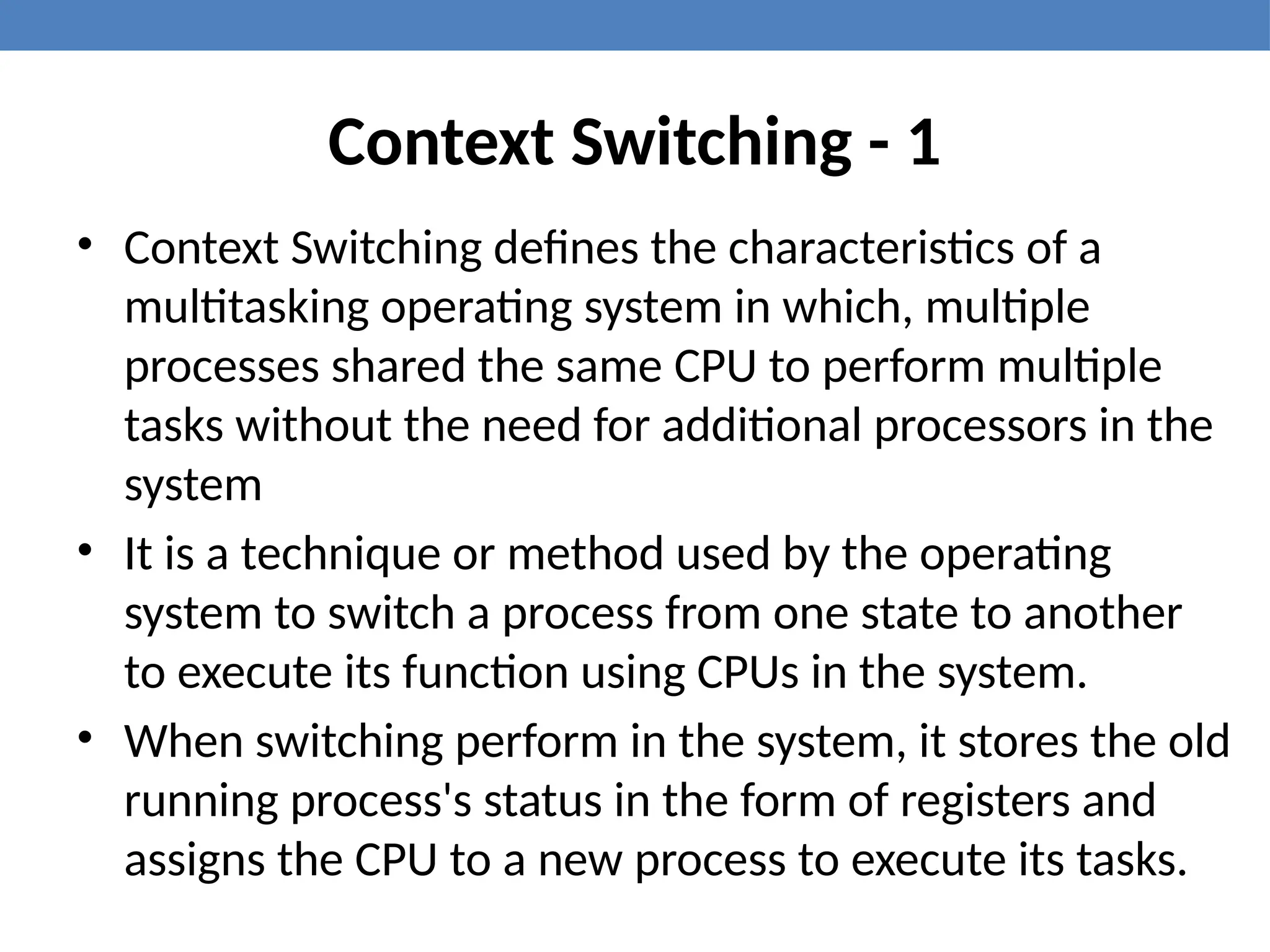 Context Switching - 1
• Context Switching defines the characteristics of a
multitasking operating system in which, multiple
processes shared the same CPU to perform multiple
tasks without the need for additional processors in the
system
• It is a technique or method used by the operating
system to switch a process from one state to another
to execute its function using CPUs in the system.
• When switching perform in the system, it stores the old
running process's status in the form of registers and
assigns the CPU to a new process to execute its tasks.
 