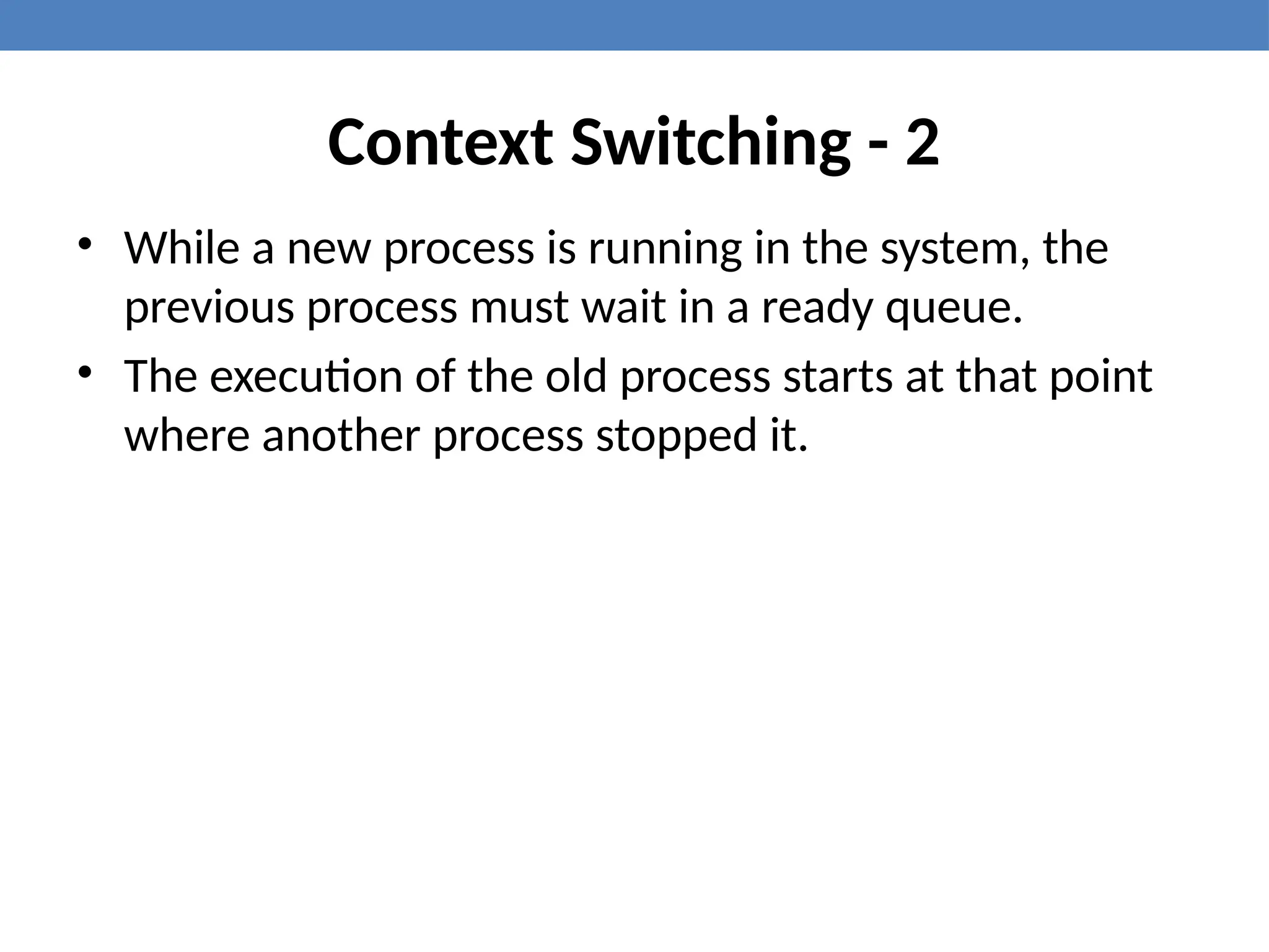 Context Switching - 2
• While a new process is running in the system, the
previous process must wait in a ready queue.
• The execution of the old process starts at that point
where another process stopped it.
 