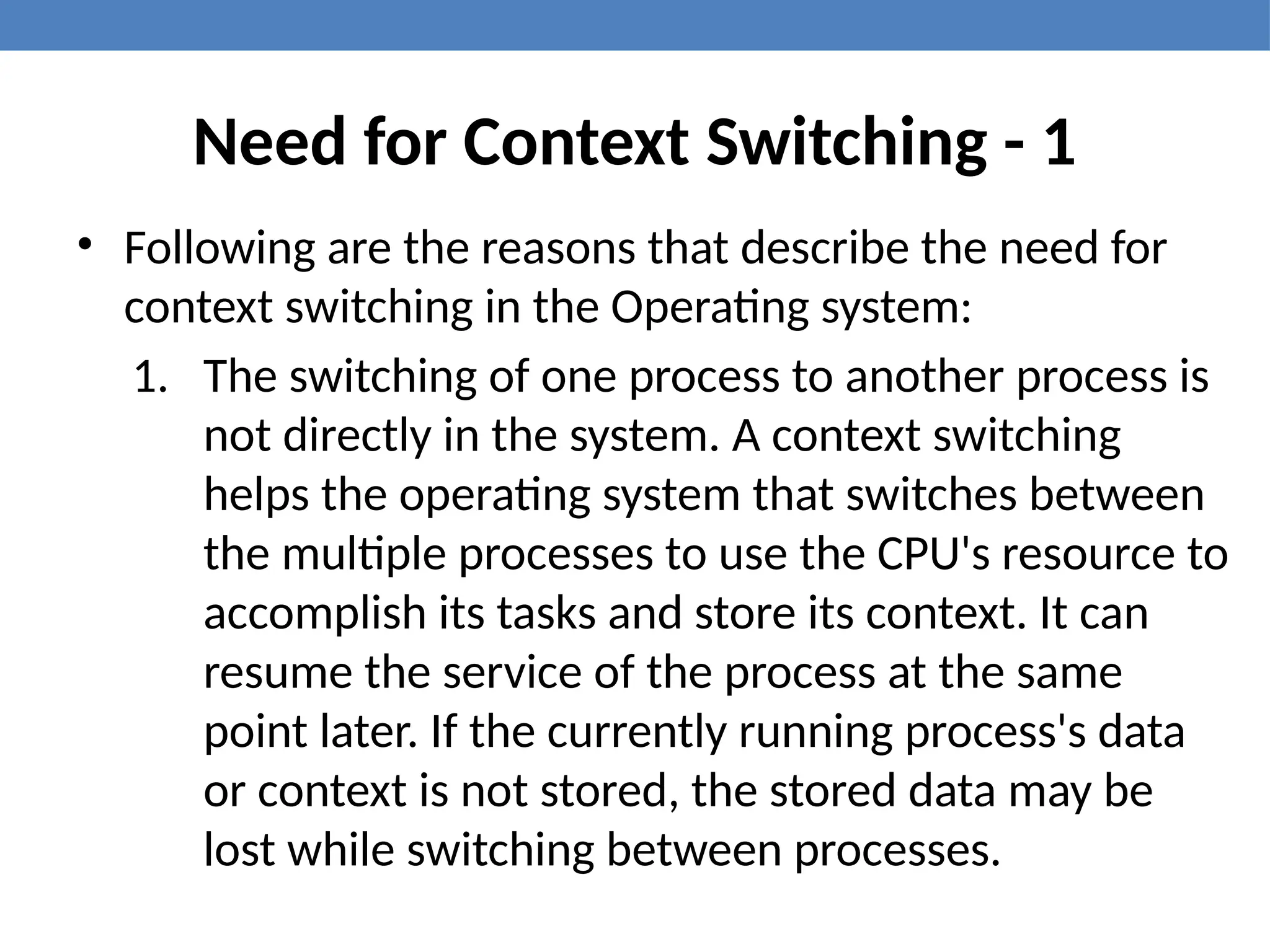 Need for Context Switching - 1
• Following are the reasons that describe the need for
context switching in the Operating system:
1. The switching of one process to another process is
not directly in the system. A context switching
helps the operating system that switches between
the multiple processes to use the CPU's resource to
accomplish its tasks and store its context. It can
resume the service of the process at the same
point later. If the currently running process's data
or context is not stored, the stored data may be
lost while switching between processes.
 