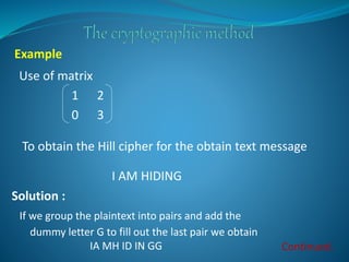 Use of matrix
1 2
0 3
To obtain the Hill cipher for the obtain text message
I AM HIDING
Example
Solution :
If we group the...