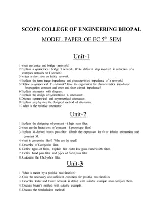 SCOPE COLLEGE OF ENGINEERING BHOPAL 
MODEL PAPER OF EC 5th SEM 
Unit-1 
1 what are lattice and bridge t network? 
2 Explain a symmetrical bridge T network. Write different step involved in reduction of a 
complex network to T section?. 
3 writes a short note on lattice network. 
4 Explain the term image impedance and characteristics impedance of a network? 
5 Define a symmetrical T –network? Give the expression for characteristics impedance. 
Propagation constant and open and short circuit impedance? 
6 Explain attenuator with diagram. 
7 Explain the design of symmetrical T- attenuator. 
8 Discuss symmetrical and asymmetrical attenuator. 
9 Explain step by step the designed method of attenuator. 
10 what is the resistive attenuator. 
Unit-2 
1 Explain the designing of constant –k high pass filter. 
2 what are the limitations of constant –k prototype filter? 
3 Explain M-derived bands pass filter. Obtain the expression for f∞ at infinite attenuation and 
constant M. 
4 what is composite filter? Why are the used? 
5. Describe of Composite filter. 
6. Define types of filters. Explain first order low pass Butterworth filter. 
7. Define band pass filter and types of band pass filter. 
8. Calculate the Chebyshev filter. 
Unit-3 
1. What is meant by a positive real function? 
2. Give the necessary and sufficient condition for positive real function. 
3. Describe foster and Cauer network in detail, with suitable example also compare them. 
4. Discuss brune’s method with suitable example. 
5. Discuss the bottdufusion method? 
 