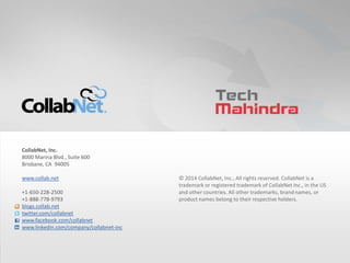 38 Copyright ©2014 CollabNet, Inc. All Rights Reserved.38 Copyright ©2014 CollabNet, Inc. All Rights Reserved.
© 2014 CollabNet, Inc., All rights reserved. CollabNet is a
trademark or registered trademark of CollabNet Inc., in the US
and other countries. All other trademarks, brand names, or
product names belong to their respective holders.
CollabNet, Inc.
8000 Marina Blvd., Suite 600
Brisbane, CA 94005
www.collab.net
+1-650-228-2500
+1-888-778-9793
blogs.collab.net
twitter.com/collabnet
www.facebook.com/collabnet
www.linkedin.com/company/collabnet-inc
 