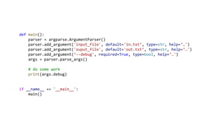 def main():
parser = argparse.ArgumentParser()
parser.add_argument('input_file', default='in.txt’, type=str, help=‘…')
parser.add_argument('ouput_file', default='out.txt’, type=str, help=‘…')
parser.add_argument(‘--debug', required=True, type=bool, help=‘…')
args = parser.parse_args()
# do some work
print(args.debug)
if __name__ == '__main__':
main()
 
