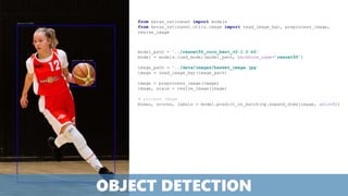 model_path = '../resnet50_coco_best_v2.1.0.h5'
model = models.load_model(model_path, backbone_name='resnet50’)
image_path = '../data/images/basket_image.jpg'
image = read_image_bgr(image_path)
image = preprocess_image(image)
image, scale = resize_image(image)
# process image
boxes, scores, labels = model.predict_on_batch(np.expand_dims(image, axis=0))
from keras_retinanet import models
from keras_retinanet.utils.image import read_image_bgr, preprocess_image,
resize_image
OBJECT DETECTION
 