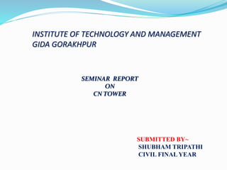 INSTITUTE OF TECHNOLOGY AND MANAGEMENT
GIDA GORAKHPUR
SEMINAR REPORT
ON
CN TOWER
SUBMITTED BY~
SHUBHAM TRIPATHI
CIVIL FINAL YEAR
 
