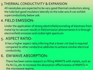 3.THERMAL CONDUCTIVITY & EXPANSION
All nanotubes are expected to be very good thermal conductors along
the tube but good insulators laterally to the tube axis.It can exhibit
superconductivity below 20k.
4. FIELD EMISSION-
Under the application of strong electricfield,tunneling of electrons from
metal tip to vacuum results in field emission phenomenon.It is through
electronfield emission and visible light spectrum.
5. ASPECT RATIO-
It has a higher aspect ratio,inferring that a lower cnt load is required
compared to other conductive addivites to achieve similiar electrical
conductivity.
6. EMWAVE ABSORPTION-
There has been some research on filling MWNTS with metals, such as
Fe,Ni,Co,,etc to increase the absorption effectiveness of MWNTs in
the microwave regime.
20-Oct-18 15
 