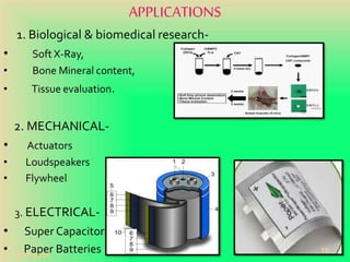 APPLICATIONS
1. Biological & biomedical research-
• Soft X-Ray,
• Bone Mineral content,
• Tissue evaluation.
2. MECHANICAL-
• Actuators
• Loudspeakers
• Flywheel
3. ELECTRICAL-
• Super Capacitors
• Paper Batteries20-Oct-18
16
 