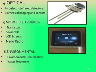 4.OPTICAL-
• Pyroelectric infrared detectors
• Biomedical imaging and sensors
5.MICROELECTRONICS-
• Transistors
• Solar cells
• LCD Screens
• Nano Radio
6.ENVIRONMENTAL-
• Environmental Remediation
• WaterTreatment
20-Oct-18 17
 