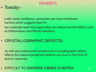 DEMERITS
• Toxicity:-
under some conditions, nanotubes can cross membrane
barriers,which suggests that if a
raw materials reach the organs they can induce harmful effects such
as inflammatory and fibrotic reactions.
• CRYSTALLOGRAPHIC DEFECTS:-
As with any material,the existence of a crystallographic defect
affects the material properties.Defects can occur in the form of
atomic vacancies.
• DIIFICULT TO DISPERSE FIBRES IN MATRIX.20-Oct-18 26
 