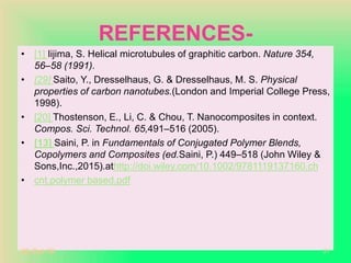REFERENCES-
• [1] Iijima, S. Helical microtubules of graphitic carbon. Nature 354,
56–58 (1991).
• [29] Saito, Y., Dresselhaus, G. & Dresselhaus, M. S. Physical
properties of carbon nanotubes.(London and Imperial College Press,
1998).
• [20] Thostenson, E., Li, C. & Chou, T. Nanocomposites in context.
Compos. Sci. Technol. 65,491–516 (2005).
• [13] Saini, P. in Fundamentals of Conjugated Polymer Blends,
Copolymers and Composites (ed.Saini, P.) 449–518 (John Wiley &
Sons,Inc.,2015).athttp://doi.wiley.com/10.1002/9781119137160.ch
• cnt.polymer based.pdf
20-Oct-18 27
 