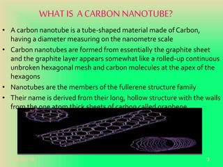 WHAT IS ACARBON NANOTUBE?
• A carbon nanotube is a tube-shaped material made of Carbon,
having a diameter measuring on the nanometre scale
• Carbon nanotubes are formed from essentially the graphite sheet
and the graphite layer appears somewhat like a rolled-up continuous
unbroken hexagonal mesh and carbon molecules at the apex of the
hexagons
• Nanotubes are the members of the fullerene structure family
• Their name is derived from their long, hollow structure with the walls
from the one atom thick sheets of carbon called graphene.
20-Oct-18 3
 