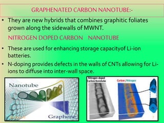 GRAPHENATED CARBON NANOTUBE:-
• They are new hybrids that combines graphitic foliates
grown along the sidewalls of MWNT.
NITROGEN DOPED CARBON NANOTUBE
• These are used for enhancing storage capacityof Li-ion
batteries.
• N-doping provides defects in the walls of CNTs allowing for Li-
ions to diffuse into inter-wall space.
20-Oct-18 7
 