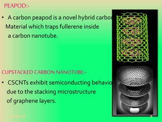 PEAPOD:-
• A carbon peapod is a novel hybrid carbon
Material which traps fullerene inside
a carbon nanotube.
CUPSTACKEDCARBON NANOTUBE:-
• CSCNTs exhibit semiconducting behaviours
due to the stacking microstructure
of graphene layers.
20-Oct-18 8
 