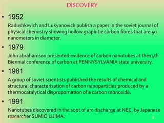 DISCOVERY
• 1952
Radushkevich and Lukyanovich publish a paper in the soviet journal of
physical chemistry showing hollow graphitie carbon fibres that are 50
nanometers in diameter.
• 1979
John abrahamson presented evidence of carbon nanotubes at the14th
Biennial conference of carbon at PENNYSYLVANIA state university.
• 1981
A group of soviet scientists published the results of chemical and
structural characterisation of carbon nanoparticles produced by a
thermocatalytical dispropornation of a carbon monoxide.
• 1991[1]
Nanotubes discovered in the soot of arc discharge at NEC, by Japanese
researcher SUMIO LIJIMA.20-Oct-18 9
 