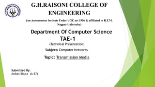TAE-1
(Technical Presentation)
Department Of Computer Science
Subject: Computer Networks
Submitted By:
Aniket Bhute (A-37)
Topic: Transmission Media
G.H.RAISONI COLLEGE OF
ENGINEERING
(An Autonomous Institute Under UGC act 1956 & affiliated to R.T.M.
Nagpur University)
 