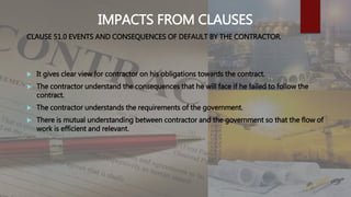 IMPACTS FROM CLAUSES
CLAUSE 51.0 EVENTS AND CONSEQUENCES OF DEFAULT BY THE CONTRACTOR.
 It gives clear view for contractor on his obligations towards the contract.
 The contractor understand the consequences that he will face if he failed to follow the
contract.
 The contractor understands the requirements of the government.
 There is mutual understanding between contractor and the government so that the flow of
work is efficient and relevant.
 