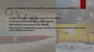 CLAUSE 53.0 TERMINATION ON CORRUPTION, UNLAWFUL OR ILLEGAL ACTIVITIES.
 It prevent corruption during tender and construction period.
 It make sure all the works are done according to law.
 New contractors stand chance to win contract.
 There is mutual understanding between contractor and the government so that the flow of
work is efficient and relevant.
 