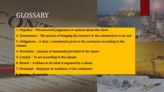 GLOSSARY
1. Prejudice – Preconceived judgement or opinion about the client
2. Termination – The actions of bringing the contract or the construction to an end.
3. Obligations – A duty / commitment given to the contractor according to the
clauses.
4. Provisions – Amount of statements provided in the clause.
5. Comply – To act according to the clauses.
6. Breach – A failure to do what is required by a clause.
7. Personnel – Employee or workmen of the contractor.
8. Render – To provide.
 