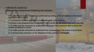 PURPOSE OF CLAUSE 51.0
Events and the consequences of default by the contractor.
 1. So that the contractor involved can performed according to the procedures in the clause
specified in the contract.
 2. To avoid any incidents or disputes or disagreements in the contract.
 3. If there is any disagreements or disputes in the contract can be settled fairly and impartially.
 4. To make sure the contractor to understand the impact if the contractor fails to follow the
written procedures in clause.
 5. To make sure the contractor to understand the consequences if the project is terminated.
 6. To let know the contractor on his obligations if the contract is terminated.
 
