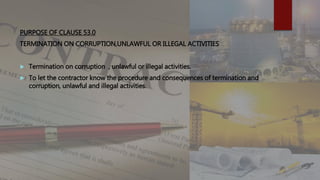 PURPOSE OF CLAUSE 53.0
TERMINATION ON CORRUPTION,UNLAWFUL OR ILLEGAL ACTIVITIES
 Termination on corruption , unlawful or illegal activities.
 To let the contractor know the procedure and consequences of termination and
corruption, unlawful and illegal activities.
 