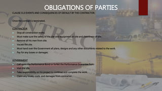 OBLIGATIONS OF PARTIES
CLAUSE 51.0 EVENTS AND CONSEQUENCES OF DEFAULT BY THE CONTRACTOR.
Once the contract is terminated,
CONTRACTOR
 Stop all construction works.
 Must make sure the safety of the site and equipment on site and cleanliness of site.
 Remove all his men from site.
 Vacate the site.
 Must hand over the Government all plans, designs and any other documents related to the work.
 Pay for any losses or damages.
GOVERNMENT
 Call upon the Performance Bond or forfeit the Performance Guarantee Sum.
 Visit the site.
 Take responsibility on his project to continue and complete the work.
 Claim any losses, costs, and damages from contractor.
 