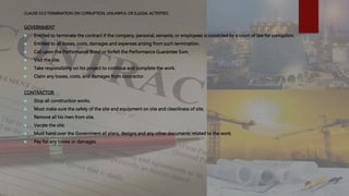 CLAUSE 53.0 TERMINATION ON CORRUPTION, UNLAWFUL OR ILLEGAL ACTIVITIES.
GOVERNMENT
 Entitled to terminate the contract if the company, personal, servants, or employees is convicted by a court of law for corruption.
 Entitled to all losses, costs, damages and expenses arising from such termination.
 Call upon the Performance Bond or forfeit the Performance Guarantee Sum.
 Visit the site.
 Take responsibility on his project to continue and complete the work.
 Claim any losses, costs, and damages from contractor.
CONTRACTOR
 Stop all construction works.
 Must make sure the safety of the site and equipment on site and cleanliness of site.
 Remove all his men from site.
 Vacate the site.
 Must hand over the Government all plans, designs and any other documents related to the work.
 Pay for any losses or damages.
 