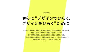 さらに “デザインでひらく、
デザインをひらく” ために
私たちは、目指す姿に共感し、共に未来を創造してくれる仲間を常に求めています。
さまざまなバックグラウンドや強みをもったメンバーが、
互いの専門性や知見を生かし共創することで生まれる多様さこそ、
デザインの技術や品質の向上、可能性の拡大につながっていくと考えています。
ご自身の強みや、やりたいことをぜひ教えてください。
FUTURE
 