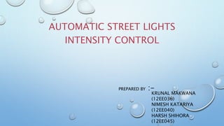 AUTOMATIC STREET LIGHTS
INTENSITY CONTROL
KRUNAL MAKWANA
(12EE036)
NIMESH KATARIYA
(12EE040)
HARSH SHIHORA
(12EE045)
PREPARED BY :-
 