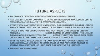 FUTURE ASPECTS
• POLE DAMAGE DETECTION WITH THE ADDITION OF A SUITABLE SENSOR.
• TAXI CALL BUTTONS ON LAMP POST TO SIGNAL TO THE NETWORK MANAGEMENT CENTRE
TO GENERATE A TAXI CALL TO THE APPROPRIATE LOCATION.
• IF THE SYSTEM HAS TRAFFIC SPEED SENSORS THEN THIS INFORMATION COULD BE USED TO
MANAGE TRAFFIC SPEED VIA THE DIMMING OF THE STREETLIGHTS IF THE AVERAGE TRAFFIC
• SPEEDS IS TOO FAST DURING EVENING AND NIGHT HOURS , THIS COULD BE USED TO
TRIGGER A SLIGHT DIMMING OF STRRETLIGHTS . THE LEVEL OF
DIMMING WOULD BE IMPEREEPTIBLE TO MOTORISTS BUT THEY WOULD SLOW DOWN
,REGARDLESS SLOWS TRAFFIC BUT IS NOT NOTICEABLE TO MOTORIST
• WITH THE ADDED INTELLIGENCE IN THE LAMP, YOU CAN ADD FURTHER FEATURES TO
INCREASE HID LAMP LIFEE,SUCH AS SOFTER START-UP AND PROTECTION AGAINST RE-
IGNITING AN ALREADY HOT HID LAMP, SINCE THIS SHORTENS THE LAMP LIFE.
• INFORMATION MANAGEMENT.
 