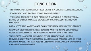 CONCLUSION
• THIS PROJECT OF AUTOMATIC STREET LIGHTS IS A COST EFFECTIVE, PRACTICAL,
ECOFRIENDLY AND THE SAFEST WAY TO SAVE ENERGY.
• IT CLEARLY TACKLES THE TWO PROBLEMS THAT WORLD IS FACING TODAY,
SAVING OF ENERGY AND ALSO DISPOSAL OF INCANDESCENT LAMPS, VERY
EFFICIENTLY.
• INITIAL COST AND MAINTENANCE CAN BE THE DRAW BACKS OF THIS PROJECT.
• KEEPING IN VIEW THE LONG TERM BENEFITS AND THE INITIAL COST WOULD
NEVER BE A PROBLEM AS THE INVESTMENT RETURN TIME IS VERY LESS.
• THE PROJECT HAS SCOPE IN VARIOUS OTHER APPLICATIONS LIKE FOR
PROVIDING LIGHTING IN INDUSTRIES, CAMPUSES AND PARKING LOTS OF HUGE
SHOPPING MALLS. THIS CAN ALSO BE USED FOR SURVEILLANCE IN CORPORATE
CAMPUSES AND INDUSTRIES.
 