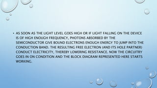 • AS SOON AS THE LIGHT LEVEL GOES HIGH OR IF LIGHT FALLING ON THE DEVICE
IS OF HIGH ENOUGH FREQUENCY, PHOTONS ABSORBED BY THE
SEMICONDUCTOR GIVE BOUND ELECTRONS ENOUGH ENERGY TO JUMP INTO THE
CONDUCTION BAND. THE RESULTING FREE ELECTRON (AND ITS HOLE PARTNER)
CONDUCT ELECTRICITY, THEREBY LOWERING RESISTANCE. NOW THE CIRCUITRY
GOES IN ON CONDITION AND THE BLOCK DIAGRAM REPRESENTED HERE STARTS
WORKING.
 