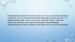 • TRANSFORMER CONVERTS THE HIGH 230V AC TO 12V AC, RECTIFIER CONVERTS
IT INTO DC. FOR VOLTAGE REGULATION WE ARE USING LM 7805 AND 7812 TO
PRODUCE RIPPLE FREE 5 AND 12 VOLTS DC CONSTANT SUPPLY. EMITTING
DIODE (LED) REPLACES HID LAMPS BY ENGAGING A PROGRAMMABLE
MICROCONTROLLER THAT CONTROLS THE STREET LIGHT ON/OFF CONDITIONS.
 