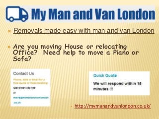  Removals made easy with man and van London
 Are you moving House or relocating
Office? Need help to move a Piano or
Sofa?
 http://mymanandvanlondon.co.uk/
 