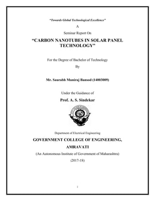 i
“Towards Global Technological Excellence”
A
Seminar Report On
“CARBON NANOTUBES IN SOLAR PANEL
TECHNOLOGY”
For the Degree of Bachelor of Technology
By
Mr. Saurabh Muniraj Bansod (14003009)
Under the Guidance of
Prof. A. S. Sindekar
Department of Electrical Engineering
GOVERNMENT COLLEGE OF ENGINEERING,
AMRAVATI
(An Autonomous Institute of Government of Maharashtra)
(2017-18)
 
