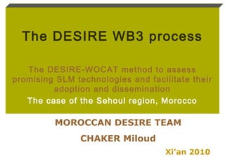 The DESIRE WB3 process
The DESIRE-WOCAT method to assess
promising SLM technologies and facilitate their
adoption and dissemination
The case of the Sehoul region, Morocco
Xi’an 2010
MOROCCAN DESIRE TEAM
CHAKER Miloud
 