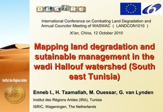 .
.
Mapping land degradation andMapping land degradation and
sutainable management in thesutainable management in the
wadi Hallouf watershed (Southwadi Hallouf watershed (South
east Tunisia)east Tunisia)
Enneb I., H. Taamallah, M. Ouessar, G. van LyndenEnneb I., H. Taamallah, M. Ouessar, G. van Lynden
Institut des Régions Arides (IRA), TunisiaInstitut des Régions Arides (IRA), Tunisia
ISRIC, Wageningen, The NetherlandsISRIC, Wageningen, The Netherlands
International Conference on Combating Land Degradation and
Annual Councilor Meeting of WASWAC （ LANDCON1010 ）
Xi’an, China, 12 October 2010
 