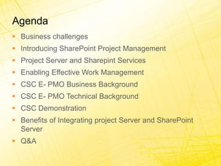 AgendaBusiness challengesIntroducing SharePoint Project ManagementProject Server and Sharepint ServicesEnabling Effective Work ManagementCSC E- PMO Business BackgroundCSC E- PMO Technical BackgroundCSC DemonstrationBenefits of Integrating project Server and SharePoint ServerQ&A