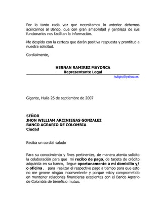 Por lo tanto cada vez que necesitamos lo anterior debemos
acercarnos al Banco, que con gran amabilidad y gentileza de sus
funcionarios nos facilitan la información.

Me despido con la certeza que darán positiva respuesta y prontitud a
nuestra solicitud.

Cordialmente,


                 HERNAN RAMIREZ MAYORCA
                    Representante Legal
                                                    huligtv@yahoo.es




Gigante, Huila 26 de septiembre de 2007



SEÑOR
JHON WILLIAM ARCINIEGAS GONZALEZ
BANCO AGRARIO DE COLOMBIA
Ciudad


Reciba un cordial saludo


Para su conocimiento y fines pertinentes, de manera atenta solicito
la colaboración para que mi recibo de pago, de tarjeta de crédito
adquirida en su banco, llegue oportunamente a mi domicilio y/
o oficina , para realizar el respectivo pago a tiempo para que esto
no me genere ningún inconveniente y porque estoy comprometido
en mantener relaciones financieras excelentes con el Banco Agrario
de Colombia de beneficio mutuo.
 
