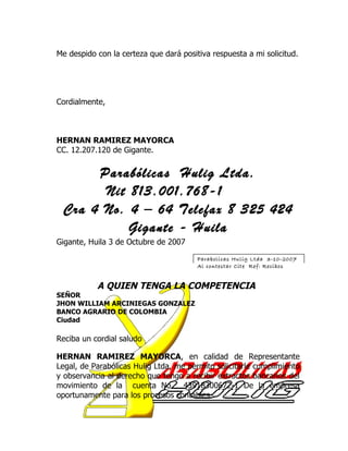 Me despido con la certeza que dará positiva respuesta a mi solicitud.




Cordialmente,



HERNAN RAMIREZ MAYORCA
CC. 12.207.120 de Gigante.


      Parabólicas Hulig Ltda.
       Nit 813.001.768-1
 Cra 4 No. 4 – 64 Telefax 8 325 424
           Gigante - Huila
Gigante, Huila 3 de Octubre de 2007

                                        Parabolicas Hulig Ltda 3-10-2007
                                        Al contestar Cite Ref: Recibos


           A QUIEN TENGA LA COMPETENCIA
SEÑOR
JHON WILLIAM ARCINIEGAS GONZALEZ
BANCO AGRARIO DE COLOMBIA
Ciudad

Reciba un cordial saludo

HERNAN RAMIREZ MAYORCA, en calidad de Representante
Legal, de Parabólicas Hulig Ltda, me permito solicitarle cumplimiento
y observancia al derecho que tengo a recibir extractos bancarios del
movimiento de la cuenta No. 43918300672-1 De la empresa
oportunamente para los procesos contables.
 