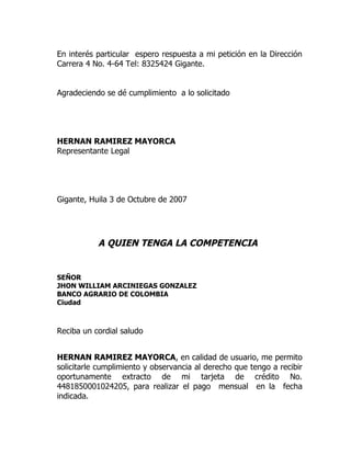 En interés particular espero respuesta a mi petición en la Dirección
Carrera 4 No. 4-64 Tel: 8325424 Gigante.


Agradeciendo se dé cumplimiento a lo solicitado




HERNAN RAMIREZ MAYORCA
Representante Legal




Gigante, Huila 3 de Octubre de 2007




           A QUIEN TENGA LA COMPETENCIA


SEÑOR
JHON WILLIAM ARCINIEGAS GONZALEZ
BANCO AGRARIO DE COLOMBIA
Ciudad



Reciba un cordial saludo


HERNAN RAMIREZ MAYORCA, en calidad de usuario, me permito
solicitarle cumplimiento y observancia al derecho que tengo a recibir
oportunamente extracto de mi tarjeta de crédito No.
4481850001024205, para realizar el pago mensual en la fecha
indicada.
 