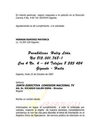 En interés particular espero respuesta a mi petición en la Dirección
Carrera 4 No. 4-64 Tel: 8325424 Gigante.


Agradeciendo se dé cumplimiento a lo solicitado




HERNAN RAMIREZ MAYORCA
cc. 12.207.120 Gigante.



      Parabólicas Hulig Ltda.
       Nit 813.001.768-1
 Cra 4 No. 4 – 64 Telefax 8 325 424
           Gigante - Huila
Gigante, Huila 22 de Octubre de 2007


Señores
JUNTA DIRECTIVA COMISION NACIONAL TV
Att. Dr. RICARDO GALÁN OSMA - Director
Bogotá


Reciba un cordial saludo


Interesados en lograr el cumplimiento a todo lo ordenado por
ustedes, respecto al objeto de nuestra sociedad, comedidamente
solicitamos se nos fije cita para dilucidar el tema de Inscripción en el
Registro Único de Operadores del servicio público de televisión en la
 