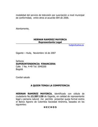 modalidad del servicio de televisión por suscripción a nivel municipal
de conformidad, entre otros al acuerdo 004 de 2006.



Atentamente,



                   HERNAN RAMIREZ MAYORCA
                      Representante Legal
                                                      huligtv@yahoo.es



Gigante – Huila, Noviembre 16 de 2007


Señores
SUPERINTENDENCIA FINANCIERA
Calle 7 No. 4-49 Tel: 5940200
Bogotá


Cordial saludo


                 A QUIEN TENGA LA COMPETENCIA


HERNAN RAMIREZ MAYORCA, identificado con cédula de
ciudadanía No.12.207.120 de Gigante, en calidad de representante
legal y persona natural me permito presentar queja formal contra
el Banco Agrario de Colombia Sociedad Anónima, basados en los
siguientes:
                          HECHOS
 
