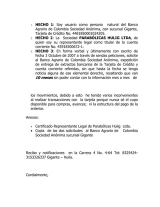 1.   HECHO 1: Soy usuario como persona natural del Banco
       Agrario de Colombia Sociedad Anónima, con sucursal Gigante,
       Tarjeta de Crédito No. 4481850001024205.
  2.   HECHO 2: La Sociedad PARABÓLICAS HULIG LTDA, de
       quien soy su representante legal como titular de la cuenta
       corriente No. 43918300672-1.
  3.   HECHO 3: En forma verbal y últimamente con escrito de
       fecha 3 Octubre de 2007 a través de sendas peticiones, solicite
       al Banco Agrario de Colombia Sociedad Anónima, expedición
       de entrega de extractos bancarios de la Tarjeta de Crédito y
       cuenta corriente referidas, sin que hasta la fecha se tenga
       noticia alguna de ese elemental derecho, resaltando que van
       10 meses sin poder contar con la información mes a mes de



  los movimientos, debido a esto he tenido varios inconvenientes
  al realizar transacciones con la tarjeta porque nunca sé el cupo
  disponible para compras, avances; ni la estructura del pago de la
  anterior.

Anexos:

  • Certificado Representante Legal de Parabólicas Hulig Ltda.
  • Copia de las dos solicitudes al Banco Agrario de Colombia
    Sociedad Anónima sucursal Gigante



Recibo y notificaciones en la Carrera 4 No. 4-64 Tel: 8325424-
3153326337 Gigante – Huila.



Cordialmente,
 