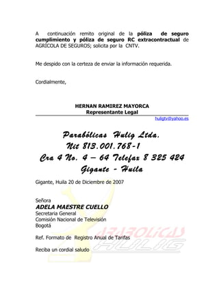 A   continuación remito original de la póliza de seguro
cumplimiento y póliza de seguro RC extracontractual de
AGRÍCOLA DE SEGUROS; solicita por la CNTV.


Me despido con la certeza de enviar la información requerida.


Cordialmente,



                 HERNAN RAMIREZ MAYORCA
                    Representante Legal
                                                     huligtv@yahoo.es



      Parabólicas Hulig Ltda.
       Nit 813.001.768-1
 Cra 4 No. 4 – 64 Telefax 8 325 424
           Gigante - Huila
Gigante, Huila 20 de Diciembre de 2007


Señora
ADELA MAESTRE CUELLO
Secretaria General
Comisión Nacional de Televisión
Bogotá

Ref. Formato de Registro Anual de Tarifas

Reciba un cordial saludo
 