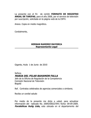 La presente con el fin de remitir FORMATO DE REGISTRO
ANUAL DE TARIFAS, para el año 2008, por el servicio de televisión
por suscripción, solicitada en la página web de la CNTV.

Anexo. Copia en medio magnético.


Cordialmente,




                 HERNAN RAMIREZ MAYORCA
                    Representante Legal




Gigante, Huila 1 de Junio de 2010



Señora
MARIA DEL PILAR BAHAMON FALLA
Jefe de la Oficina de Regulación de la Competencia
Comisión Nacional de Televisión
Bogotá

Ref. Contratos celebrados de agencias comerciales o similares.

Reciba un cordial saludo


Por medio de la presente me dirijo a usted, para actualizar
información del radicado No. 20092500227041 fecha: 09-09-2009.
Parabólicas Hulig Ltda, esta ubicada en el departamento del
 